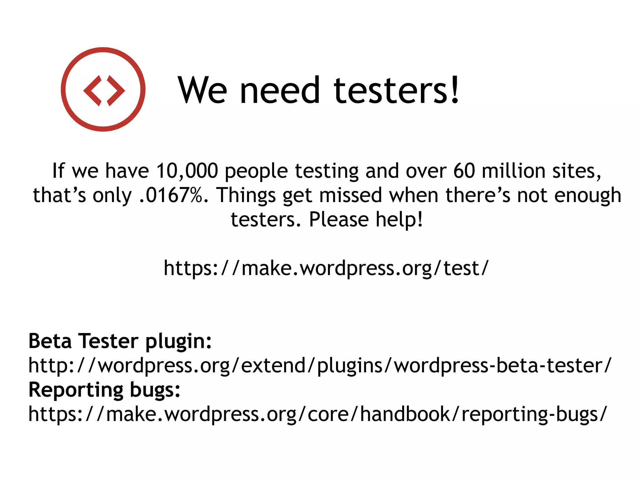 If we have 10,000 people testing and over 60 million sites,
that’s only .0167%. Things get missed when there’s not enough
testers. Please help!
https://make.wordpress.org/test/
Beta Tester plugin:
http://wordpress.org/extend/plugins/wordpress-beta-tester/
Reporting bugs:
https://make.wordpress.org/core/handbook/reporting-bugs/
We need testers!
 
