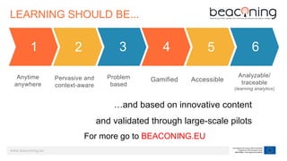 www.beaconing.eu
LEARNING SHOULD BE...
Anytime
anywhere
1
Pervasive and
context-aware
2
Problem
based
3
Gamified
4
Accessible
5
Analyzable/
traceable
(learning analytics)
6
…and based on innovative content
and validated through large-scale pilots
For more go to BEACONING.EU
 