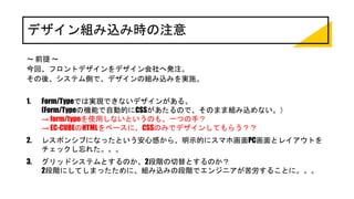 デザイン組み込み時の注意
～ 前提 ～
今回、フロントデザインをデザイン会社へ発注。
その後、システム側で、デザインの組み込みを実施。
1. Form/Typeでは実現できないデザインがある。
(Form/Typeの機能で自動的にCSSがあたるので、そのまま組み込めない。）
→ form/typeを使用しないというのも、一つの手？
→ EC-CUBEのHTMLをベースに、CSSのみでデザインしてもらう？？
2. レスポンシブになったという安心感から、明示的にスマホ画面PC画面とレイアウトを
チェックし忘れた。。。
3. グリッドシステムとするのか、2段階の切替とするのか？
2段階にしてしまったために、組み込みの段階でエンジニアが苦労することに。。。
 