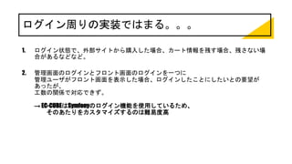 ログイン周りの実装ではまる。。。
1. ログイン状態で、外部サイトから購入した場合、カート情報を残す場合、残さない場
合があるなどなど。
2. 管理画面のログインとフロント画面のログインを一つに
管理ユーザがフロント画面を表示した場合、ログインしたことにしたいとの要望が
あったが、
工数の関係で対応できず。
→ EC-CUBEはSymfonyのログイン機能を使用しているため、
そのあたりをカスタマイズするのは難易度高
 