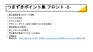 つまずきポイント集 フロント -1-
• 購入確認画面でのロード時間
• モバイル非対応
• ログインまわり
• デザイン（デザイン会社へ依頼するときの注意点
• 商品詳細URLの変更
• dtb_order_tempの廃止
• 受注番号が歯抜けになることがある
• 和暦表示
解決方法： https://github.com/EC-CUBE/ec-cube/issues/1938#issuecomment-286027070
 