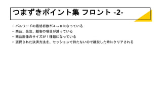 つまずきポイント集 フロント -2-
• パスワードの最低桁数が４→８になっている
• 商品、受注、顧客の項目が減っている
• 商品画像のサイズが１種類になっている
• 選択された決済方法を、セッションで持たないので離脱した時にクリアされる
 