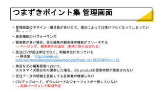 つまずきポイント集 管理画面
• 管理画面のデザイン（項目数が多いので、場合によっては使いづらくなってしまってい
る。。。）
• 検索機能のパフォーマンス
• 顧客数が多い場合、受注編集の顧客検索機能がフリーズする
→ ページング、検索条件の追加（本体に取り込まれる）
• 受注CSVが受注単位でなく、明細単位になっている
→ 解決策： http://xoops.ec-
cube.net/modules/newbb/viewtopic.php?topic_id=18237&forum=11
• 商品などの編集画面において、
カスタマイズ部分のみ更新した場合、dtb_productの更新時間が更新されない
• 受注データの明細を更新しても在庫数が増減しない
• CSVアップロード、ダウンロードのフォーマットが一致していない
→ 次期バージョンで解消予定
 