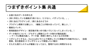 つまずきポイント集 共通
• お届け先のデータの持ち方
• 2系に存在している機能が3系にない。たりない。バグっている。。。
• 2系にあるプラグインが、3系にあるかどうか
• プラグイン開発では難しい。（機能ごとが絡み合っていて、難しい。）
• 複雑なバッチ。
• 管理画面のデザイン（項目数が多いので使いづらくなってしまっている。）
• データ移行について（プラグイン開発だとデータ移行が難易度高）
→ テーブル構造の違い、データ量（事前に移行しておくなどの対策）
• リダイレクトすると、Doctrineのメモリ上で保持していた情報が引き継がれない。（会員
登録、受注登録を1トランザクションで実施したい場合）
• そもそも現行システムが複雑になっており、整理するのに時間がかかる
 