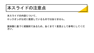 本スライドの注意点
本スライドの内容について、
ロックオンが公式に推奨しているものではありません。
実体験に基づく経験則であるため、あくまで１意見として参考にしてくだ
さい。
 
