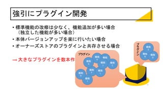 強引にプラグイン開発
• 標準機能の改修は少なく、機能追加が多い場合
（独立した機能が多い場合）
• 本体バージョンアップを楽に行いたい場合
• オーナーズストアのプラグインと共存させる場合
→ 大きなプラグインを数本作成
プラグイン
プ
ラ
グ
イ
ン 機能
B
機能
C
機能
D
機能
F
機能
E
機能
A
機能
K
機能
L
機能
J
機能
G
機能
I
機能
H
 