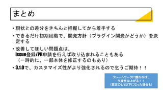 まとめ
• 現状との差分をきちんと把握してから着手する
• できるだけ初期段階で、開発方針（プラグイン開発かどうか）を決
定する
• 改善してほしい問題点は、
issue登録/PR申請を行えば取り込まれることもある
（一時的に、一部本体を修正するのもあり）
• 3.1.0で、カスタマイズ性がより強化されるので乞うご期待！！
フレームワークに慣れれば、
生産性は上がる！！
（想定の2/1以下になった場合も）
 