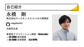 自己紹介
永橋 剛
株式会社ロックオン ＥＣ-ＣＵＢＥ開発部
t-nagahashi
大阪府出身
業務系アプリケーション開発（force.com）
→ EC-CUBE 受託開発
→ EC-CUBE 本体開発 （3.0.14PM）
 