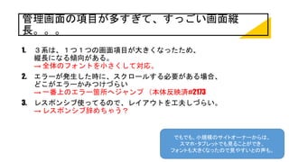 管理画面の項目が多すぎて、すっごい画面縦
長。。。
1. ３系は、１つ１つの画面項目が大きくなったため、
縦長になる傾向がある。
→ 全体のフォントを小さくして対応。
2. エラーが発生した時に、スクロールする必要がある場合、
どこがエラーかみつけづらい
→ 一番上のエラー箇所へジャンプ （本体反映済#2173
3. レスポンシブ使ってるので、レイアウトを工夫しづらい。
→ レスポンシブ辞めちゃう？
でもでも、小規模のサイトオーナーからは、
スマホ・タブレットでも見ることができ、
フォントも大きくなったので見やすいとの声も。
 