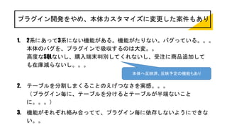 プラグイン開発をやめ、本体カスタマイズに変更した案件もあり
1. 2系にあって3系にない機能がある。機能がたりない。バグっている。。。
本体のバグを、プラグインで吸収するのは大変。。
高度なSQLないし、購入端末判別してくれないし、受注に商品追加して
も在庫減らないし。。。
2. テーブルを分割しまくることのえげつなさを実感。。。
（プラグイン毎に、テーブルを分けるとテーブルが半端ないこと
に。。。）
3. 機能がそれぞれ絡み合ってて、プラグイン毎に依存しないようにできな
い。。
本体へ反映済、反映予定の機能もあり
 