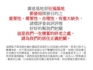 廣慈基地原社福基地
都發局開發目的之
重要性、需要性、合理性、有重大缺失，
請環評委員評評理
好好的幫我們把關
這是我們一生積蓄的終老之處，
請為我們的居住正義把關。
福德區不需承接信義計畫區原承諾的公共設施比例用地，原來行政中心
搬遷來此，也不需為政府承諾公宅戶數犧牲居住品質，這裡已經是臺北
市老舊住宅的稠密區，需要的本身住宅的更新，不是塞進更多人口，使
得更新毫無動能！請將原基地整理成信義森林公園，成為人口聚集處另
一嶄新的公園，以承接居民對老舊公寓更新所需，居住環境生態的需求。
 