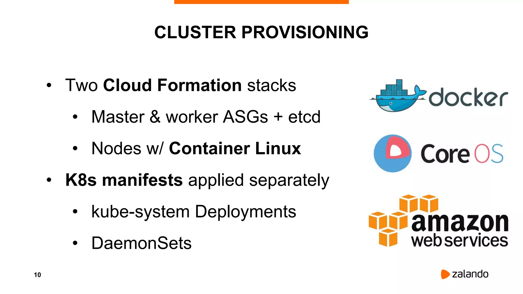 10
CLUSTER PROVISIONING
• Two Cloud Formation stacks
• Master & worker ASGs + etcd
• Nodes w/ Container Linux
• K8s manifests applied separately
• kube-system Deployments
• DaemonSets
 