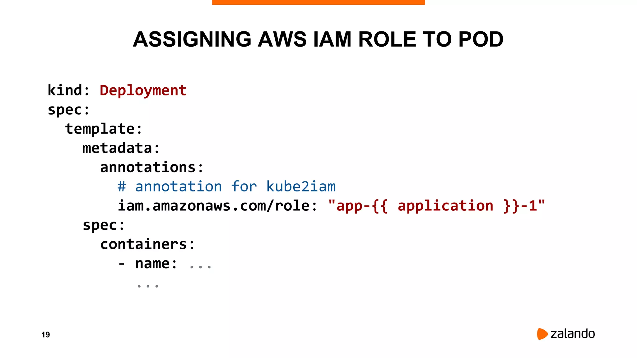 19
ASSIGNING AWS IAM ROLE TO POD
kind: Deployment
spec:
template:
metadata:
annotations:
# annotation for kube2iam
iam.amazonaws.com/role: "app-{{ application }}-1"
spec:
containers:
- name: ...
...
 