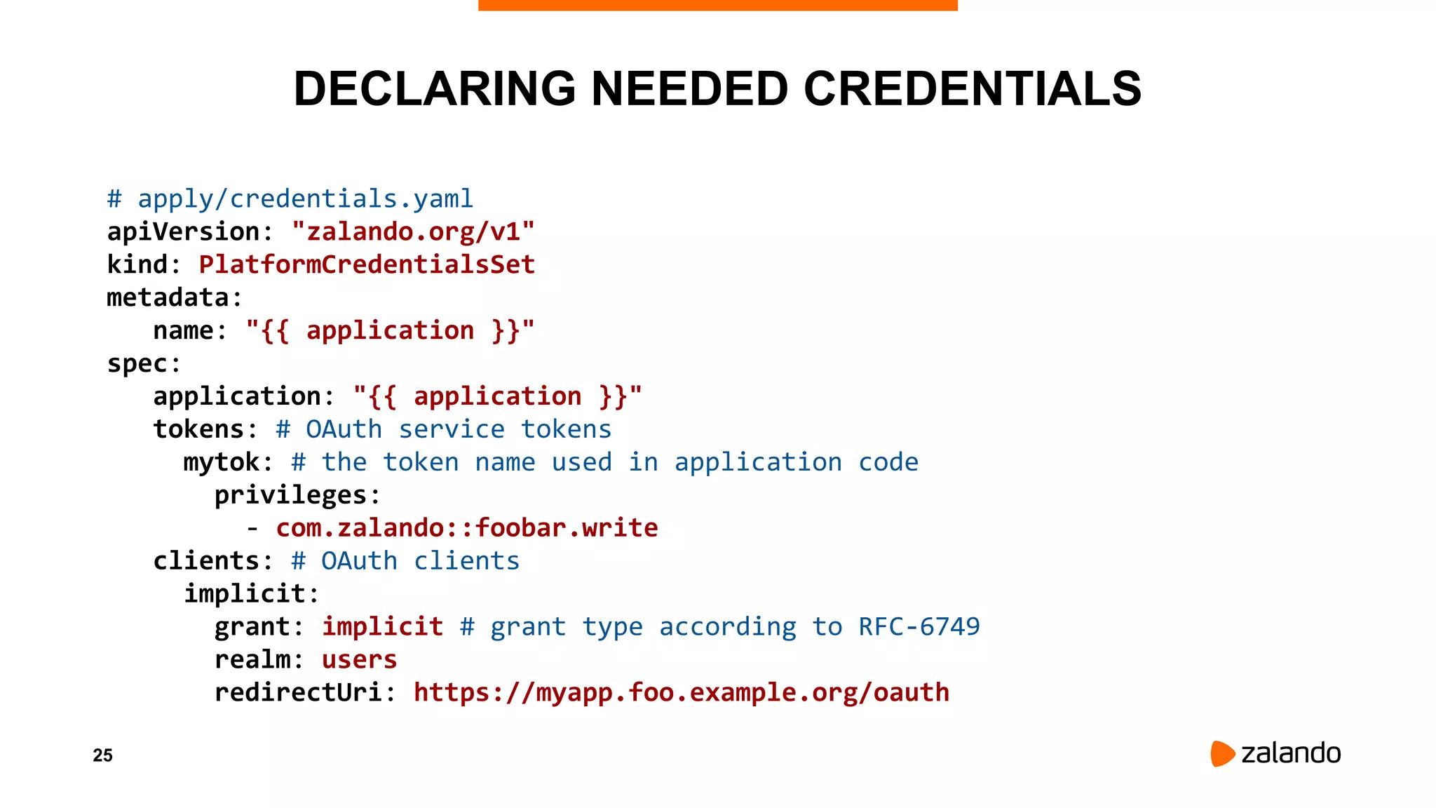 25
DECLARING NEEDED CREDENTIALS
# apply/credentials.yaml
apiVersion: "zalando.org/v1"
kind: PlatformCredentialsSet
metadata:
name: "{{ application }}"
spec:
application: "{{ application }}"
tokens: # OAuth service tokens
mytok: # the token name used in application code
privileges:
- com.zalando::foobar.write
clients: # OAuth clients
implicit:
grant: implicit # grant type according to RFC-6749
realm: users
redirectUri: https://myapp.foo.example.org/oauth
 