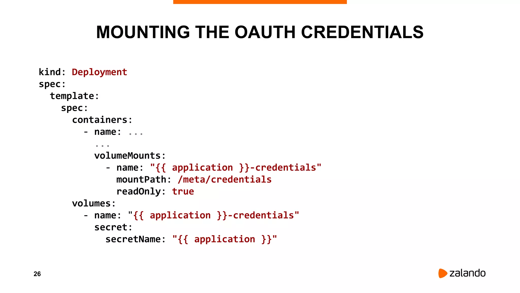26
MOUNTING THE OAUTH CREDENTIALS
kind: Deployment
spec:
template:
spec:
containers:
- name: ...
...
volumeMounts:
- name: "{{ application }}-credentials"
mountPath: /meta/credentials
readOnly: true
volumes:
- name: "{{ application }}-credentials"
secret:
secretName: "{{ application }}"
 