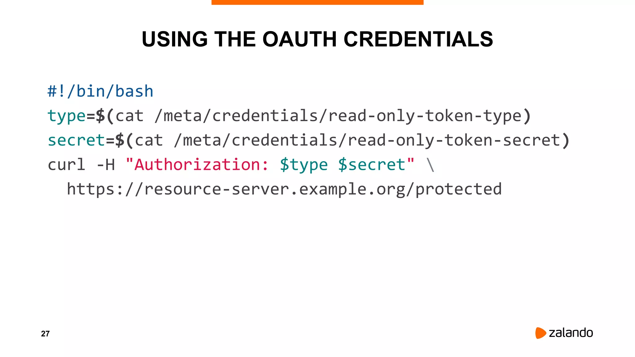 27
USING THE OAUTH CREDENTIALS
#!/bin/bash
type=$(cat /meta/credentials/read-only-token-type)
secret=$(cat /meta/credentials/read-only-token-secret)
curl -H "Authorization: $type $secret" 
https://resource-server.example.org/protected
 