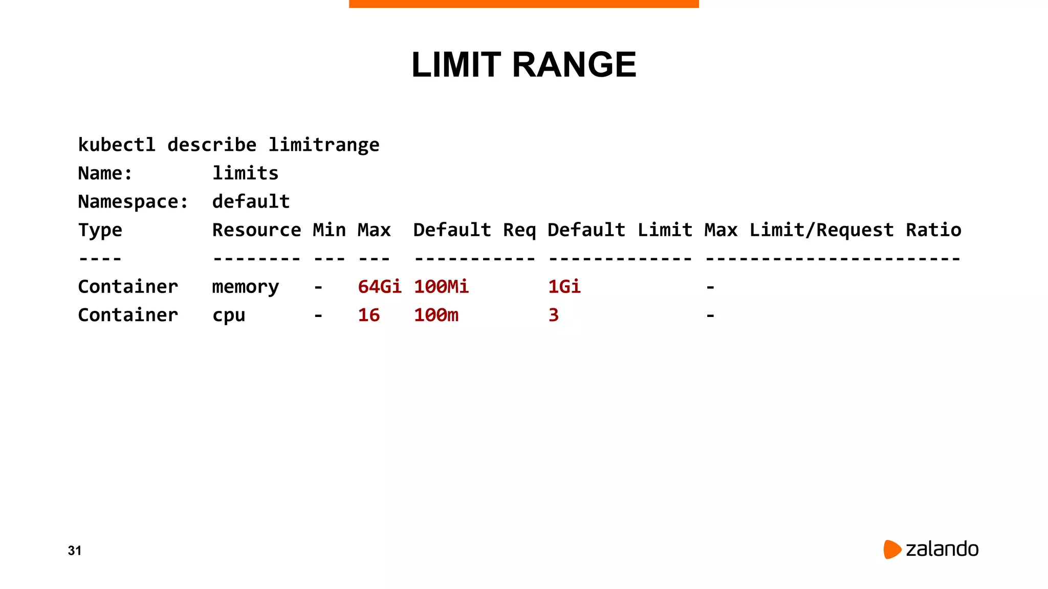 31
LIMIT RANGE
kubectl describe limitrange
Name: limits
Namespace: default
Type Resource Min Max Default Req Default Limit Max Limit/Request Ratio
---- -------- --- --- ----------- ------------- -----------------------
Container memory - 64Gi 100Mi 1Gi -
Container cpu - 16 100m 3 -
 