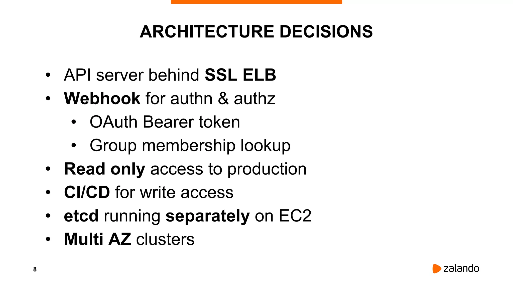 8
ARCHITECTURE DECISIONS
• API server behind SSL ELB
• Webhook for authn & authz
• OAuth Bearer token
• Group membership lookup
• Read only access to production
• CI/CD for write access
• etcd running separately on EC2
• Multi AZ clusters
 