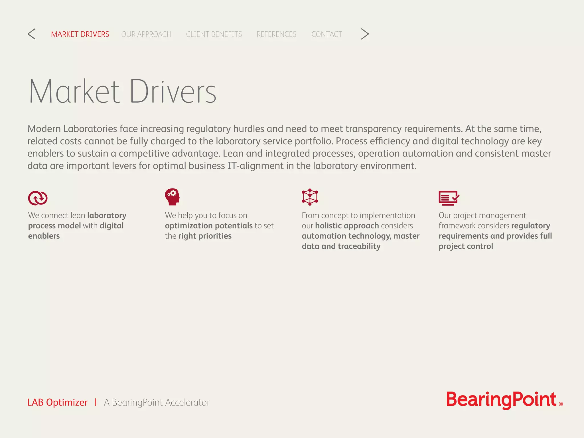 LAB Optimizer | A BearingPoint Accelerator
CLIENT BENEFITSOUR APPROACHMARKET DRIVERS REFERENCES CONTACT< >
Market Drivers
Modern Laboratories face increasing regulatory hurdles and need to meet transparency requirements. At the same time,
related costs cannot be fully charged to the laboratory service portfolio. Process efficiency and digital technology are key
enablers to sustain a competitive advantage. Lean and integrated processes, operation automation and consistent master
data are important levers for optimal business IT-alignment in the laboratory environment.
We connect lean laboratory
process model with digital
enablers
We help you to focus on
optimization potentials to set
the right priorities
From concept to implementation
our holistic approach considers
automation technology, master
data and traceability
Our project management
framework considers regulatory
requirements and provides full
project control
 