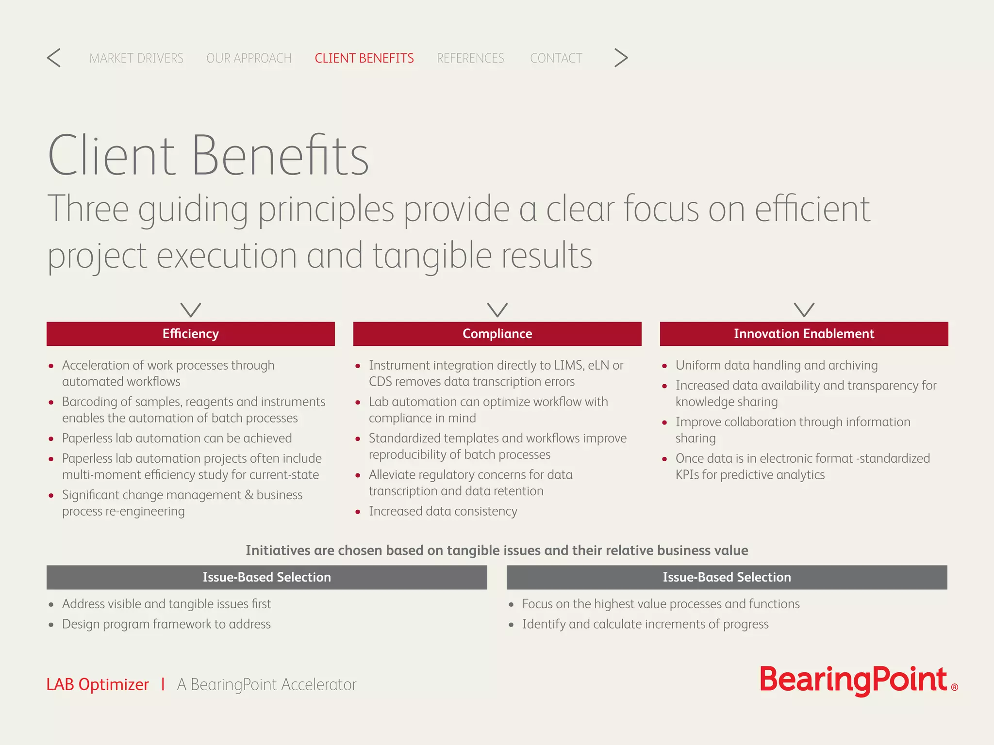 CLIENT BENEFITSOUR APPROACHMARKET DRIVERS REFERENCES CONTACT< >
LAB Optimizer | A BearingPoint Accelerator
• Acceleration of work processes through
automated workﬂows
• Barcoding of samples, reagents and instruments
enables the automation of batch processes
• Paperless lab automation can be achieved
• Paperless lab automation projects often include
multi-moment efficiency study for current-state
• Signiﬁcant change management & business
process re-engineering
• Address visible and tangible issues ﬁrst
• Design program framework to address
Client Beneﬁts
Three guiding principles provide a clear focus on efficient
project execution and tangible results
Initiatives are chosen based on tangible issues and their relative business value
Efficiency
Issue-Based Selection
• Focus on the highest value processes and functions
• Identify and calculate increments of progress
Issue-Based Selection
• Instrument integration directly to LIMS, eLN or
CDS removes data transcription errors
• Lab automation can optimize workﬂow with
compliance in mind
• Standardized templates and workﬂows improve
reproducibility of batch processes
• Alleviate regulatory concerns for data
transcription and data retention
• Increased data consistency
Compliance
• Uniform data handling and archiving
• Increased data availability and transparency for
knowledge sharing
• Improve collaboration through information
sharing
• Once data is in electronic format -standardized
KPIs for predictive analytics
Innovation Enablement
 