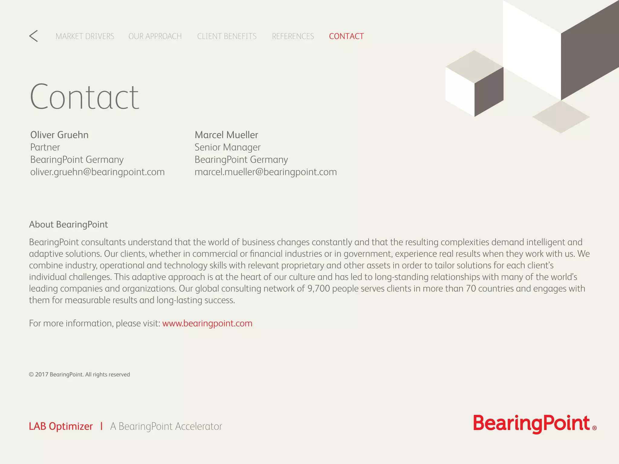 Contact
CLIENT BENEFITSOUR APPROACHMARKET DRIVERS REFERENCES CONTACT<
LAB Optimizer | A BearingPoint Accelerator
About BearingPoint
BearingPoint consultants understand that the world of business changes constantly and that the resulting complexities demand intelligent and
adaptive solutions. Our clients, whether in commercial or ﬁnancial industries or in government, experience real results when they work with us. We
combine industry, operational and technology skills with relevant proprietary and other assets in order to tailor solutions for each client’s
individual challenges. This adaptive approach is at the heart of our culture and has led to long-standing relationships with many of the world’s
leading companies and organizations. Our global consulting network of 9,700 people serves clients in more than 70 countries and engages with
them for measurable results and long-lasting success.
For more information, please visit: www.bearingpoint.com
© 2017 BearingPoint. All rights reserved
Marcel Mueller
Senior Manager
BearingPoint Germany
marcel.mueller@bearingpoint.com
Oliver Gruehn
Partner
BearingPoint Germany
oliver.gruehn@bearingpoint.com
 
