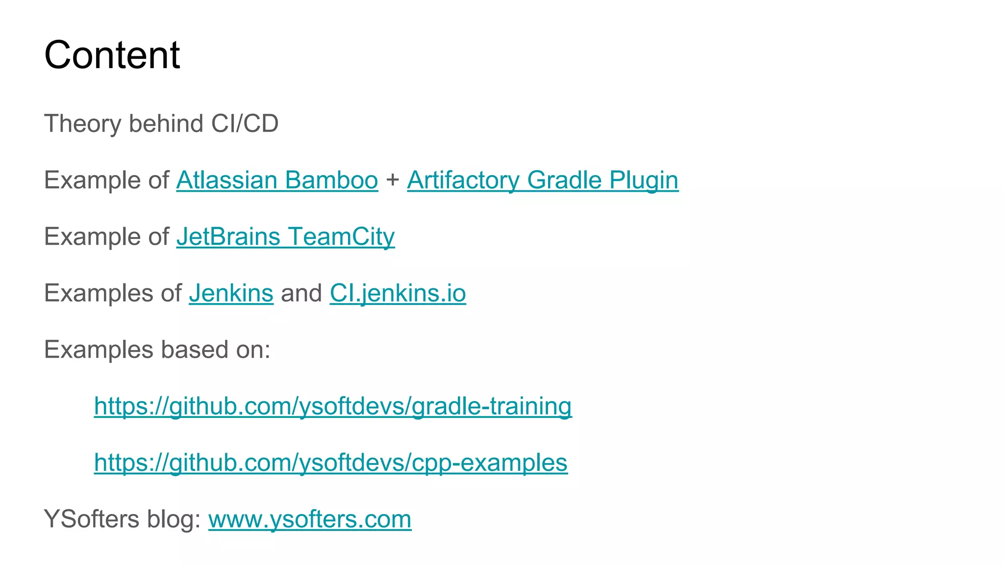 Content
Theory behind CI/CD
Example of Atlassian Bamboo + Artifactory Gradle Plugin
Example of JetBrains TeamCity
Examples of Jenkins and CI.jenkins.io
Examples based on:
https://github.com/ysoftdevs/gradle-training
https://github.com/ysoftdevs/cpp-examples
YSofters blog: www.ysofters.com