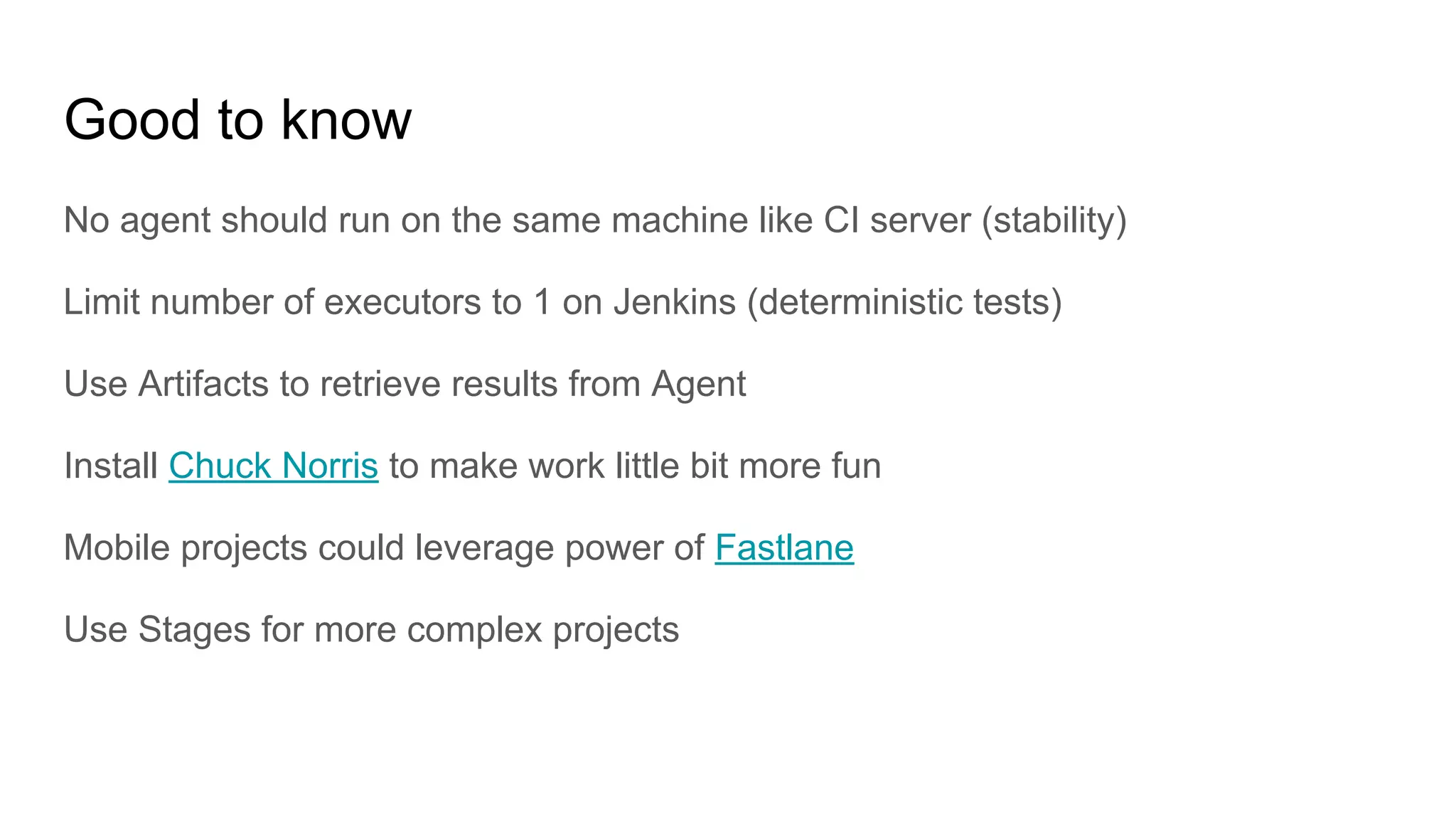 Good to know
No agent should run on the same machine like CI server (stability)
Limit number of executors to 1 on Jenkins (deterministic tests)
Use Artifacts to retrieve results from Agent
Install Chuck Norris to make work little bit more fun
Mobile projects could leverage power of Fastlane
Use Stages for more complex projects