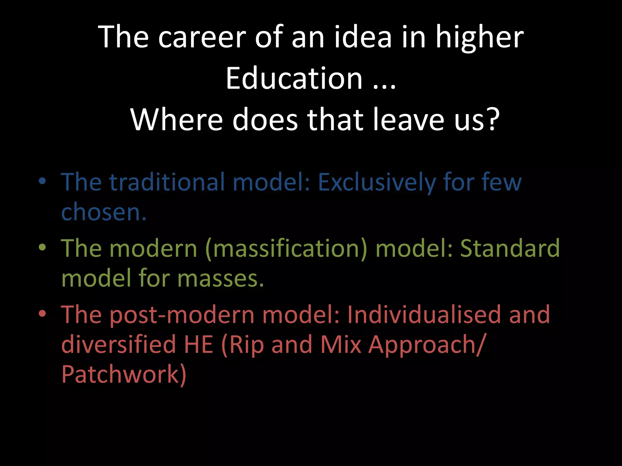 The career of an idea in higher
Education ...
Where does that leave us?
• The traditional model: Exclusively for few
chosen.
• The modern (massification) model: Standard
model for masses.
• The post-modern model: Individualised and
diversified HE (Rip and Mix Approach/
Patchwork)
 