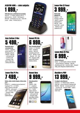 Velká klávesnice a přehledný barevný displej
Vlastní OS × 2,2“ displej s rozlišením 220x176 × 1
jádrový procesor × microSD ×VGA fotoaparát ×
Bluetooth × SOS tlačítko pro až 5 čísel × funkce SOS
Locator × svítilna × FM rádio (95AL213)
ALIGATOR A680 + stolní nabíječka
1 099,-
Maximální výdrž v
minimálním těle
Android6×čtyřjádrový
procesor MT6737V×5,2“
HDdisplejsrozlišením
1280x720×RAM2GB
×vnitřnípaměť32GB
×microSDaž32GB
×fotoaparát 5Mpx
přední,13Mpxzadní
(185M-ZC520TL-4H077)
Bleskurychlé
připojeníLTE
Androiid6×5“IPS
HDdisplejsrozlišením
1280x720×procesor
MediaTekMT6735×
RAM2GB×vnitřní
paměť16GB×microSD
×WiFi802,11b/g/n
(LNQPA450152CZ)
Asus ZenFone 3 Max
5 490,-
Dokonalýpožitekz
doteku
Android6+EMUI
4.1×osmijádrový
procesorSnapdragon
625×5“FullHD
displejsrozlišením
1920x1080×RAM3GB
×vnitřnípaměť32GB
×fotoaparát12Mpx,
přední8Mpx(95HW50,
95HW51,95HW52)
Huawei Nova
9 999,-
Lenovo Vibe C2 Power
3 999,-
Odolný, velký a kvalitní displej a čtečka otisku
prstu
Android™5.1 × osmijádrový procesor Qualcomm®
Snapdragon™ 615 × 5,5“ Full HD
displej s rozlišením 1920x1080
× RAM 3GB × vnitřní paměť
32GB × microSD až 128GB
× fotoaparát 13Mpx,
přední 5 Mpx
(LNQPA1N0307CZ)
Lenovo Vibe P1 Pro
7 499,-
Rám z leteckého hliníku!
Android×5,2“1920x1080
displej×osmijádrový
procesor×RAM2GB×
uživatelskápaměť16GB×
4GLTE× WiFi802.11b/g/n
×Bluetooth×GPS×Dual
SIM×fotoaparát13MPX,
přední8MPX(95HW37,
95HW38,95HW39)
Huawei P9 Lite
6 990,-
To nejlepší z obou klávesnic
Android 6.0 × 5,5“ AMOLED displej s rozlišením
2560x1400 × procesor Qualcomm Snapdragon 808
MSM8992 × RAM 3GB × uživatelská paměť 32GB
× microSD až 2TB × fotoaparát 18Mpx × podpora
rychlého nabíjení
(958911505)
BlackBerry PRIV
13 999,-
Čtečka otisků prstů
Android×5,5FullHDdisplejsrozlišením1920x1080
×procesorQualcomm®Snapdragon×RAM2GB×
uživatelskápaměť16GB×microSDaž128GB×fotoaparát
16Mpx,přední5Mpxpřední(LNQSM4378AD1N7)
Lenovo Moto G4 Plus
6 999,-
 
