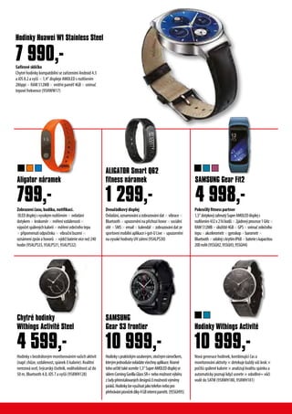 Safírové sklíčko
Chytré hodinky kompatibilní se zařízeními Android 4.3
a iOS 8.2 a vyšš × 1,4“ displeje AMOLED s rozlišením
286ppi × RAM 512MB × vnitřní paměť 4GB × snímač
tepové frekvence (95HWW17)
Hodinky Huawei W1 Stainless Steel
7 990,-
Zobrazeníčasu,budíku,notifikací.
OLEDdisplejsvysokýmrozlišením×ovládání
dotykem×krokoměr×měřenívzdálenosti×
výpočetspálenýchkalorií×měřenísrdečníhotepu
×připomenutíodpočinku× vibračníbuzení×
oznámenízprávahovorů ×výdržbaterievícenež240
hodin(95ALPS33,95ALPS31,95ALPS32)
Hodinky s bezdrátovým monitorováním vašich aktivit
(např. chůze, vzdálenost, spánek či kalorie). Kvalitní
nerezová ocel, švýcarský číselník, voděodolnost až do
50 m, Bluetooth 4.0, iOS 7 a vyšší (958WH128)
799,-
4 599,-
Dvouřádkovýdisplej
Ovládání,oznamováníazobrazovánídat×vibrace×
Bluetooth×upozorněnínapříchozíhovor×sociální
sítě×SMS×email×kalendář×zobrazovánídatze
sportovnímobilníaplikacei-got-ULive×upozornění
navysokéhodnotyUVzáření(95ALPS30)
Hodinkyspraktickýmozubeným,otočnýmrámečkem,
kterýmjednodušeovládátevšechnyaplikace.Kromě
tohourčitětakéoceníte1,3“SuperAMOLEDdisplejse
sklemCorningGorillaGlassSR+nebomožnostvýběru
zřadypřeinstalovanýchdesignůčimožnostivýměny
pásků.Hodinkylzevyužívatjakotelefonnebopro
přehrávánípísničekdíky4GBinternípaměti.(95SGH95)
ALIGATOR Smart Q62
fitness náramek
SAMSUNG
Gear S3 frontier
1 299,-
10 999,-
Pokročilýfitnesspartner
1,5“dotykovýzahnutýSuperAMOLEDdisplejs
rozlišením432x216bodů×2jádrovýprocesor1GHz×
RAM512MB×úložiště4GB×GPS×snímačsrdečního
tepu×akcelerometr×gyroskop×barometr×
Bluetooth×odolnýskrytímIP68×baterieskapacitou
200mAh(95SGH2,95SGH3,95SGH4)
Nová generace hodinek, kombinující čas a
monitorování aktivity × detekuje každý váš krok ×
počítá spálené kalorie × analizují kvalitu spánku a
automaticky poznají když usnete × ododlné= vůči
vodě do 5ATM (958WH180, 958WH181)
SAMSUNG Gear Fit2
Hodinky Withings Activité
4 998,-
10 999,-
Aligator náramek
Chytré hodinky
Withings Activité Steel
 
