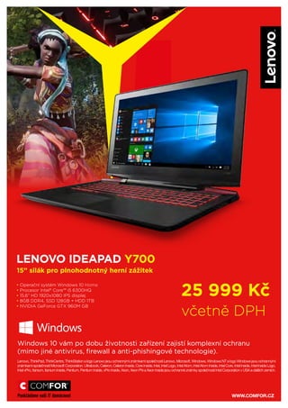 Lenovo, ThinkPad, ThinkCentre, ThinkStation a logo Lenovo jsou ochrannými známkami společnosti Lenovo. Microsoft, Windows, Windows NT a logo Windows jsou ochrannými
známkami společnosti Microsoft Corporation. Ultrabook, Celeron, Celeron Inside, Core Inside, Intel, Intel Logo, Intel Atom, Intel Atom Inside, Intel Core, Intel Inside, Intel Inside Logo,
Intel vPro, Itanium, Itanium Inside, Pentium, Pentium Inside, vPro Inside, Xeon, Xeon Phi a Xeon Inside jsou ochranné známky společnosti Intel Corporation v USA a dalších zemích.
25 999 Kč
včetně DPH
LENOVO IDEAPAD Y700
15” silák pro plnohodnotný herní zážitek
Windows 10 vám po dobu životnosti zařízení zajistí komplexní ochranu
(mimo jiné antivirus, firewall a anti-phishingové technologie).
• Operační systém Windows 10
• Procesor Intel® Core™ i5 6300HQ
• 15,6” HD 1920x1080 IPS displej
• 8GB DDR4, SSD 128GB + HDD 1TB
• NVIDIA GeForce GTX 960M GB
Lenovo, ThinkPad, ThinkCentre, ThinkStation a logo Lenovo jsou ochrannými známkami společnosti Lenovo. Microsoft, Windows, Windows NT a logo Windows jsou ochrannými
známkami společnosti Microsoft Corporation. Ultrabook, Celeron, Celeron Inside, Core Inside, Intel, Intel Logo, Intel Atom, Intel Atom Inside, Intel Core, Intel Inside, Intel Inside Logo,
Intel vPro, Itanium, Itanium Inside, Pentium, Pentium Inside, vPro Inside, Xeon, Xeon Phi a Xeon Inside jsou ochranné známky společnosti Intel Corporation v USA a dalších zemích.
25 999 Kč
včetně DPH
LENOVO IDEAPAD Y700
15” silák pro plnohodnotný herní zážitek
Windows 10 vám po dobu životnosti zařízení zajistí komplexní ochranu
(mimo jiné antivirus, firewall a anti-phishingové technologie).
• Operační systém Windows 10
• Procesor Intel® Core™ i5 6300HQ
• 15,6” HD 1920x1080 IPS displej
• 8GB DDR4, SSD 128GB + HDD 1TB
• NVIDIA GeForce GTX 960M GB
WWW.COMFOR.CZ
Lenovo, ThinkPad, ThinkCentre, ThinkStation a logo Lenovo jsou ochrannými známkami společnosti Lenovo. Microsoft, Windows, Windows NT a logo Windows jsou ochrannými
známkami společnosti Microsoft Corporation. Ultrabook, Celeron, Celeron Inside, Core Inside, Intel, Intel Logo, Intel Atom, Intel Atom Inside, Intel Core, Intel Inside, Intel Inside Logo,
Intel vPro, Itanium, Itanium Inside, Pentium, Pentium Inside, vPro Inside, Xeon, Xeon Phi a Xeon Inside jsou ochranné známky společnosti Intel Corporation v USA a dalších zemích.
25 999 Kč
včetně DPH
LENOVO IDEAPAD Y700
15” silák pro plnohodnotný herní zážitek
Windows 10 vám po dobu životnosti zařízení zajistí komplexní ochranu
(mimo jiné antivirus, firewall a anti-phishingové technologie).
• Operační systém Windows 10 Home
• Procesor Intel® Core™ i5 6300HQ
• 15,6” HD 1920x1080 IPS displej
• 8GB DDR4, SSD 128GB + HDD 1TB
• NVIDIA GeForce GTX 960M GB
 