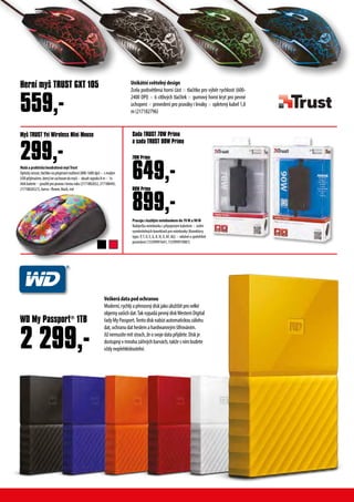 WD My Passport®
1TB
2 299,-
Veškerádatapodochranou
Moderní,rychlýapřenosnýdiskjakoúložištěprovelké
objemyvašichdat.TakvypadápevnýdiskWesternDigital
řadyMyPassport.Tentodisknabízíautomatickouzálohu
dat,ochranudatheslemahardwarovýmšifrováním.
Jižnemusítemítstrach,žeosvojedatapřijdete.Diskje
dostupnývmnohazářivýchbarvách,takžesnímbudete
vždynepřehlédnutelní.
Unikátnísvětelnýdesign
Zcela podsvětlená horní část × tlačítko pro výběr rychlosti (600-
2400 DPI) × 6 citlivých tlačítek × gumový horní kryt pro pevné
uchopení × provedení pro praváky i leváky × opletený kabel 1,8
m(217182796)
Myš TRUST Yvi Wireless Mini Mouse
MaláapraktickábezdrátovámyšTrust
Optickýsenzor,tlačítkonapřepínánírozlišení(800-1600dpi)×smalým
USBpřijímačem,kterýlzeuschovatdomyši×dosahsignálu8m×1x
AAAbaterie×použitípropravouilevouruku(2171882652,217188445,
21718826521),barva-flower,black,red
299,-
Herní myš TRUST GXT 105
559,-
Pracujeskaždýmnotebookemdo70Wa90W
Nabíječka notebooku s připojeným kabelem × sedm
vyměnitelných konektorů pro notebooky (Konektory
typu: P,T, D, E, G, K, N, X, AF, AG) × odolné a spolehlivé
provedení (15599991641, 155999919081)
649,-
899,-
Sada TRUST 70W Primo
a sada TRUST 90W Primo
70W Primo
90W Primo
 