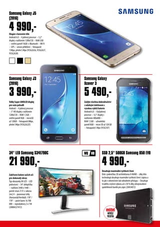 Zakřivení kolem vašich očí
pro dokonalý obraz
Typ obrazovkyVA LCD × LED
podsvícení × 34“ úhlopříčka
× rozlišení 3440 x 1440 ×
poměr stran 21:9 × odezva
[ms] 4 × pozorovací úhly
(Horizontál/Vertikál): 178° /
178° × počet barev 16 700
000 × reproduktory 2 x 7W
(20884227472)
34“ LED Samsung S34E790C
21 990,-
Elegánvkovovémtěle
Android 6.0 × 4 jádrový procesor × 5,2“
displej s rozlišením 1280x720 × RAM 2GB
× vnitřní paměť 16GB × Bluetooth ×WI-Fi
× GPS × senzor přiblížení × fotoaparát
13Mpx, přední 5 Mpx (95SG2636, 95SG2637,
95SG2638)
VelkýSuperAMOLEDdisplej
provašepohodlí
Android × 4 jádrový procesor
× 5“ HD displej s rozlišením
1280x720 × RAM 1,5GB ×
vnitřní paměť 8GB × microSD
až 128GB × fotoaparát 8Mpx,
přední 5Mpx (95SG2622E)
Zažijtevšechnadobrodružství
sodolnýmtelefonems
vysokouvýdržíbaterie
Android 6.0 × čtyřjádrový
procesor × 4,5“ displej s
rozlišením 480x800 ×
RAM 1,5GB × uživatelská
paměť 8GB × micro SD až 128 GB
× fotoaparát 5 Mpx (95SG107)
Samsung Galaxy J5
(2016)
Samsung Galaxy J3
(2016)
SSD 2,5“ 500GB Samsung 850 EVO
Samsung Galaxy
Xcover 3
4 990,-
3 990,-
4 990,-
5 490,-
Dosahujemaximálnírychlostičtení
Disk s pokročilou 3D architekturouV-NAND × díky této
technologii dosahuje maximální rychlosti čtení i zápisu a
to jak v sekvenčním tak náhodném přístupu × Dosahuje
trvalého zvýšení výkonu až o 30 % díky zdvojnásobení
spolehlivosti buněk pro zápis (20454072)
 