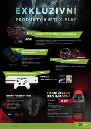 www.x-play.cz
HERNÍ MYŠ PRO VŠECHNY HRÁČE
Herní optická myš Natec Genesis G22
202,-
• Herní spínače tlačítek (HUANO),
pozlacený USB konektor
• Precizní optický senzor
s rozlišením až 2400 DPI
• 4 úrovně změny DPI (800-
1200-1600-2400 DPI)
• (23100000080)
diablo Extreme
39 990
Zalman Z11
Gigabyte Z170 Gaming3
240GB HyperX SATAIII
2TB SATAIII
ASUS DVDRW/RAM
NVIDIA GeForce GTX1070 8GB DDR5 OC
WIN 10 Home 64 bit
1x USB 2.0, 1x USB 3.0, 4x USB 3.0, 4x USB 2.0, Gb LAN
•
•
•
•
•
•
•
•
•
•
XBOX ONE S 1 TB
+ hra Forza Motorsport 6
+ FIFA 17 ZDARMA (1904357046E)
HERNÍ KONZOLE SPECIÁLNĚ PRO X-PLAY
XBOX ONE
9 449,-
ELITNÍ ZNAČKOVÁ SLUCHÁTKA
BEZ KOMPROMISU
Razer Kraken USB
1 399,-
• Měniče: 32 mm s neodymovými magnety
• Frekvenční rozsah: 20 – 20 000 Hz,
impedance: 32 ohm
• Citlivost: 112 dB
• Frekvenční rozsah: 100 – 12 000 Hz
• Citlivost: –40 dB, sběr: všesměrový
• (92203160)
VYLADĚNÉ OSVĚTLENÍ, ODOLNÁ KONSTRUKCE KLÁVES
ASUS keyboard Cerberus Keyboard CZ/SK
1 299,-
• Herní drátová USB klávesnice, lokalizace: česko/slovenská (laserované znaky z výroby)
• Červeno/modré nastavitelné podsvětlení
• Odolna proti polití, 12 makro kláves, mm klávesy, Anti-ghosting: 19KRO
• (220407104482)
+
ZAŽIJ REÁLNOU JÍZDU
Thrustmaster Ferrari Racing volant pro PC/ PS3
• Force Feedback: Ne
• Maximální úhel otáčení [°]: 180, řazení: Sekvenční - pádla
pod volantem
• (958TM115)
1 312,-
,-
 