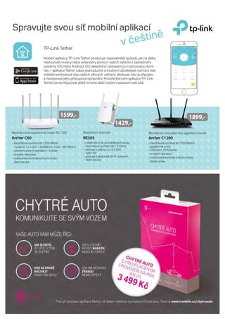 Spravujte svou síť mobilní aplikací
- bezdrátová rychlost až 1350 Mbit/s
- 2 pásma - 2.4 GHz - 450Mbit/s, 5GHz - 867Mbit/s
- extrémní pokrytí signálem - 5 antén
- snadné nastavení
- rodičovská kontrola a síť pro hosty
- 3letá záruka
Bezdrátový dvoupásmový router AC1350
Archer C1200
- bezdrátová rychlost až 1200 Mbit/s
- gigabitové porty
- USB port, VPN server
- snadné nastavení
- rodičovská kontrola a síť pro hosty
- 3letá záruka
Bezdrátový dvoupásmový gigabitový router
- rozšíří Wi-Fi síť do odhlehlých koutů
- bezdrátová rychlost až 1,2 Gbit/s
- pracuje v pásmu 2,4 a 5 GHz
- režim AP
- pracuje s jakýmkoli Wi-Fi routerem
- 3letá záruka
RE305Archer C60
1599,-
Bezdrátový extender
1429,-
1899,-
v češtině
TP-Link Tether
Mobilní aplikace TP-Link Tether poskytuje nejsnadnější způsob, jak na dálku
nastavovat routery nebo extendery pomocí vašich zařízení s operačními
systémy iOS nebo Android. Od základního nastavení po rodičovskou kont-
rolu – aplikace Tether nabízí jednoduché a intuitivní uživatelské rozhraní, kde
můžete kontrolovat stav vašich síťových zařízení, sledovat, kdo je připojen,
a nastavovat jeho přístupová oprávnění. Prostřednictvím aplikace TP-Link
Tether lze konfigurovat ještě mnohá další osobní nastavení vaší sítě.
 