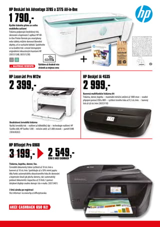 Rychle tiskněte přímo ze svého
mobilního zařízení
Tiskárna podporující bezdrátový tisk,
skenování a kopírování.S aplikací HP All-
in-One Printer Remote pro smartphony
nebo tablety můžete skenovat libovolné
objekty, ať se nacházíte kdekoli. Spolehněte
se na kvalitní tisk s cenově dostupnými
originálními inkoustovými kazetami HP.
(30353126B, 30353125B)
Bezdrátová černobílá tiskárna
Rychlý černobílý tisk × rozlišení až 600x600x2 dpi × technologie rozlišení: HP
FastRes 600, HP FastRes 1200 × měsíční zátěž: až 5.000 stránek × paměť 8 MB
(303630263)
Barevná multifunkční tiskárna A4
Tiskárna, skener, kopírka × maximální měsíční zatížení až 1000 stran × snadné
připojení pomocí USB aWiFi × rychlost černého tisku až 9,5 str./min. × barevný
tisk až 6,8 str./min (30353110)
HP DeskJet Ink Advantage 3785 a 3775 All-in-One
HP LaserJet Pro M12w HP Deskjet IA 4535
1 790,-
2 399,- 2 999,-
HP Officejet Pro 6960
CENA S AKCÍ CASHBACK
3 199,- 2 549,-
Vytiskneaždvakrátvíce
stránekzastejnoucenu
+
Tiskárna, kopírka, skener, fax.
Černobílé dokumenty tiskne rychlostí až 18 str./min a
barevné až 10 str./min. Spotřebujte až o 50% méně papíru
díky funkci automatického oboustranného tisku.Ke skenování
a kopírování slouží jak plocha skeneru, tak i automatický
podavač dokumentů s kapacitou až 35 listů. S pomocí
dotykové displeje snadno skenuje i do e-mailu. (30313401)
3 letá záruka po registraci
Vice informací na www.hp.cz/officejetzaruka
+ NALEPOVACÍ FOTOPÁPÍR
AKCE CASHBACK 650 Kč!
 