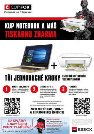 1 2 3
KUP NOTEBOOK A MÁŠ
TISKÁRNU ZDARMA
VYBERTE A OBJEDNEJTE
Vyberte si svůj nový notebook z
katalogu a novin COMFOR nebo
na www.comfor.cz/darek
ZAREGISTRUJTE SE
Na adrese comfor.cz/darek jsme
pro vás připravili jednoduchý for-
mulář. Zaregistrujte se a vyberte
si vaši prodejnu pro doručení
dárku - multifunkční tiskárny
zdarma.
VYZVEDNĚTE
Vaši registraci zpracujeme a pošleme
vám informaci, kdy tiskárna dorazí na
zvolenou prodejnu. Stačí jen vyzved-
nout - zdarma!
TŘI JEDNODUCHÉ KROKY
+
K ZÍSKÁNÍ MULTIFUNKČNÍ
TISKÁRNY ZDARMA
Do devíti pracovních dnů od registrace vám zašleme potvrzení
termínu doručení dárku - tiskárny zdarma.
Akce platí na všechny notebooky v novinách a katalogu COMFOR 3/2017.
POKUD SI NEVÍTE RADY, ZAVOLEJTE
NA BEZPLATNOU LINKU 800 105 205
www.comfor.cz/kontakty www.comfor.cz/darek
 