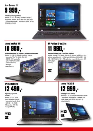Perfektní partner k podnikání
Windows 10 × 15,6“ HD displej s rozlišením 1366x768 ×
procesor Intel®Pentium® 3805U × RAM 4GB × HDD 500GB
× DVD optická mechanika × grafická karta NVIDIA® GeForce
GT-940 2GB (18704852)
Acer Extensa 15
9 999,-
Připravený na pracovní
nasazení
Windows 10 × 15,6“ Full HD
displej s rozlišením 1920x1080
× procesor Intel Core i3 - 5005U
× RAM 4GB × SSD 256GB ×
DVD vypovačka ×WiFi 802.
11a/b/g/n (X0P52ES)
Praktický ve všech směrech
Windows10×14“FullHDdisplejsrozlišením1920x1080
×procesorIntel®Pentium4405U×RAM4GB×SSD
128GB×grafikaIntel®HD510×Wi-Fi802.11ac
(LNN80S700BMCK)
Univerzální notebook pro studenty a běžné pracovní nasazení.
Windows 10 ×15,6“ LED HD displej s rozlišením 1366x768
× procesor Intel® Core™ i3-5005U × RAM 4GB
× HDD 1TB × DVD vypalovačka
× grafika NVIDIA GeForce 920A
× numerická klávesnice
×WiFi b/g/n
(LNN80QQ007DCK)
HP 250 X0P52ES Lenovo YOGA 510
Lenovo IdeaPad 100 HP Pavilion 15-ab127nc
12 490,- 12 999,-
10 989,- 11 990,-Navrhnutý pro lepší život a náročného užívatele
Windows 10 Home × 15,6“ displej 1366x768 HD × procesor AMD A6-6310 APU s
grafickou kartou Radeon R4 × grafická karta AMD Radeon R7 M360 2 GB × RAM
8 GB × HDD 256 GB M.2 SSD × DVD vypalovačka × numerická klávesnice ×WiFi
802.11a/b/g/n
(T1L58EA)
 
