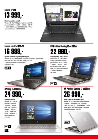 Ideální pro práci na cestách
Windows 10 × 15,6“ HD displej s rozlišením 1366x768 ×
procesor Intel® Core™ i5-6200U × RAM 8GB × HDD 1TB
× grafika NVIDIA GeForce 920MX DDR3L 2GB ×WiFi ac ×
numerická klávesnice (LNN80SM00DYCK)
Lenovo IP 310
13 999,-
Výkon pro náročné
Windows 10 × 15,6“ Full
HD displej s rozlišením
1920x1080 × procesor
Intel® Core™ i5-6260U ×
RAM 8GB × HDD 1TB +
128SSD × grafika Intel®
Iris 540 × podsvícená +
numerická klávesnice
(F1F01EA)
Skvělý výkon pro hry, zábavu i práci
Windows10×17,3“IPSFullHDdisplejsrozlišením
1920x1080×procesorIntel®Core™i5-6300HQ
×RAM8GB×HDD1TB×DVDvypalovačka×grafika
NVIDIAGeForcewithCUDAGTX960M×podsvícená
+numerickáklávesnice(E9P37EA)
Výkonný notebook se špičkovým displejem
Windows 10 × 15,6“ Full HD displej s rozlišením 1920x1080 × procesor Intel®
Core™ i7-4510U × RAM 4GB × HDD 500GB + 8GB SSD
× grafická karta NVIDIA GeForce 840M-4GB
(LNN59442742W)
HP Envy 15-as000nc HP Pavilion Gaming 17-ab000nc
Lenovo IdeaPad Z50-70 HP Pavilion Gaming 15-bc003nc
24 990,- 26 990,-
16 999,- 22 990,-Stvořen pro hry, práci i zábavu
Windows 10 × 15,6“ IPS Full HD
displej s rozlišením 1920x1080 ×
procesor Intel® Core™ i5-6300HQ
× RAM 8GB × HDD 1TB × grafika
NVIDIA GeForce with CUDA GTX
960M 4GB × podsvícená klávesnice
× numerická klávesnice
(W7T10EA)
 