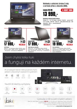 13 990,-
Stereo reproduktory
Windows 10 × 15,6“ Full HD displej s rozlišením 1920x1080 ×
procesor Intel® Core™ i7-6500U × RAM 8GB × HDD 1TB × grafika
AMD Exo Pro R5 M330 2GB × DVD vypalovačka × numerická
klávesnice (LNN80QB005BCK)
Solidní výbava pro multimédia
Windows 10 Pro × 15,6“ Full HD displej s rozlišením 1920x1080 ×
procesor Intel® Core™ i5-6200U × RAM 4GB × HDD 1TB × grafika Intel®
HD 520 × DVD vypalovačka ×W-Fi 802.11b/g/n × numerická klávesnice
(LNN80QB002FCK)
Full HD displej
Windows 10 × 15,6“ Full HD displej s rozlišením 1920x1080 × procesor
Intel® Core™ i5-6200U × RAM 8GB × HDD 1TB × grafika AMD R5 M330
× DVD vypalovačka × numerická klávesnice (LNN80QB004RCK)
17 990,-
Lenovo E51-80
Notebookysbohatoufunkčnívýbavou
Windows 10 × 15,6“ HD displej s rozlišením 1366x768 × procesor Intel®
Core™ i3-6100U × RAM 4GB × HDD 1TB × grafika AMD R5 M330 2GB × DVD
vypalovačka×WiFiac×numerickáklávesnice
(LNN80QB00B2CK)
Lenovo E51-80
17 990,-
Lenovo E51-80
19 990,-
3 ROKY NBD
3 ROKY NBD 3 ROKY NBD 3 ROKY NBD
Lenovo E51-80
Notebooky s exkluzivní zárukou 3 roky
a servisem přímo u zákazníka (NBD).
 