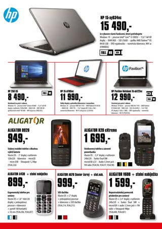Stylovýmobilnítelefonsdlouhou
výdržíbaterie
Vlastní OS × 2“ displej s rozlišením
120x320 × klávesnice × microSD
× micro USB × fotoaparát 1,2 Mpx
(95AL226)
Outdoorovýtelefonazároveň
powerbanka
Vlastní OS × 2,4“ displej s rozlišením
240x320 × funkce Dual SIM ×
microUSB v2.0 × Audio 3,5mm jack ×
FM rádio (95AL96, 95AL97, 95AL98)
ALIGATOR D920 ALIGATOR R20 eXtremo
949,- 1 699,-
ALIGATOR A430 + stolní nabíječka
899,-
ALIGATOR A670 Senior černý + stol.nab. ALIGATOR V600 + stolní nabíječka
999,- 1 599,-
Nepostradatelnýpomocník
předevšímproseniory!
Vlastní OS × 2,4“ displej s rozlišením
240x320 × funkce Dual SIM ×
microUSB × audio 3,5mm jack × FM
rádio × fotoaparát 4Mpx
(95AL600, 95AL601)
SOStlačítko
Vlastní OS × 2“ displej
× jednojádrový procesor
× klávesnice × SOS tlačítko
(95AL214, 95AL215)
Ergonomickýtelefonpro
seniory
Vlastní OS × 1,8“ 160x128
displej × jednojádrový
procesor × klávesnice
× paměť 100 kontaktů
× 50 sms (95AL206, 95AL207)
Stvořený pro práci i zábavu
Windows 10 Home × procesor AMD A8-7410 × AMD Radeon
R7 M360 2GB × RAM 4 GB × SSD 256 GB M.2 × 15,6“ FHD
IPS displej (1 920 x 1 080) × DVD vypalovačka × numerická
klávesnice ×WI-FI (P3Z41EA)
Velký displej a pohodlná klávesnice s numerikou
Windows 10 × procesor AMD A8-7410 × AMD Radeon R5 M330
× RAM 8 GB × HDD 1TB × 15,6“ displej HD (1366 x 768) ×
numerická klkávesnice×WI-FI a/b/g/n/ac (L2S93EA)
Notebook na práci i zábavu
Windows 10 × procesor Intel® Celeron N3060 × 15,6“ Full HD
displej s rozlišením 1920x1080 × RAM 4 GB × HDD 500 GB ×
grafická karta Intel® HD 400 ×WiFi b/g/n/ac (X0Q25ES)
11 990,-
HP 15-af105nc
Jevybavenvšemifunkcemi,kterépotřebujete
Windows 10 × procesor Intel® Core™ i3-5005U × 15,6“ Full HD
displej × RAM 8GB × SSD 256GB × grafika AMD Radeon™ R5
M430 2GB × DVD vypalovačka × numerická klávesnice,WiFi ac
(E9M00EA)
HP 250 G5
8 490,-
HP Pavilion Notebook 15-ab122nc
12 990,-
HP 15-ay034nc
15 490,-
 