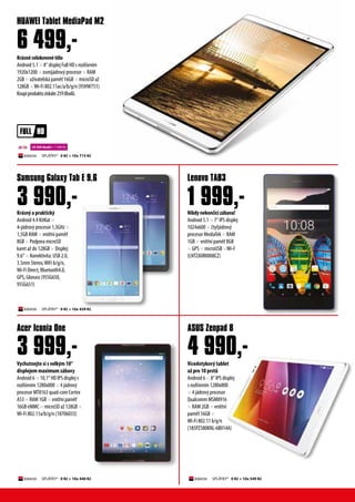 Vícedotykový tablet
až pro 10 prstů
Android 6 × 8“ IPS displej
s rozlišením 1280x800
× 4 jádrový procesor
Qualcomm MSM8916
× RAM 2GB × vnitřní
paměť 16GB ×
Wi-Fi 802.11 b/g/n
(185PZ380KNL-6B014A)
Krásný a praktický
Android 4.4 KitKat ×
4-jádrový procesor 1,3GHz ×
1,5GB RAM × vnitřní paměť
8GB × Podpora microSD
karet až do 128GB × Displej:
9.6“ × Konektivita: USB 2.0,
3.5mm Stereo,WiFi b/g/n,
Wi-Fi Direct, Bluetooth4.0,
GPS, Glonass (95SG650,
95SG651)
Krásnécelokovovétělo
Android 5.1 × 8“ displej Full HD s rozlišením
1920x1200 × osmijádrový procesor × RAM
2GB × uživatelská paměť 16GB × microSD až
128GB ×Wi-Fi 802.11ac/a/b/g/n (95HW751)
Koupíproduktuzískáte259iBodů.
ASUS Zenpad 8
Samsung Galaxy Tab E 9.6
HUAWEI Tablet MediaPad M2
3 990,-
22 500 ibodů + 1 499 Kč
SPLÁTKY* 0 Kč + 10x 549 Kč
Vychutnejte si s velkým 10“
displejem maximum zábavy
Android 6 × 10,1“ HD IPS displej s
rozlišením 1280x800 × 4 jádrový
procesor MT8163 quad-core Cortex
A53 × RAM 1GB × vnitřní paměť
16GB eMMC × microSD až 128GB ×
Wi-Fi 802.11a/b/g/n (18706033)
Acer Iconia One
3 999,-
Nikdynekončícízábava!
Android 5.1 × 7“ IPS displej
1024x600 × čtyřjádrový
procesor MediaTek × RAM
1GB × vnitřní paměť 8GB
× GPS × microUSB ×Wi-F
(LNTZA0R0008CZ)
Lenovo TAB3
1 999,-
6 499,-
4 990,-
SPLÁTKY* 0 Kč + 10x 715 Kč
SPLÁTKY* 0 Kč + 10x 439 Kč
SPLÁTKY* 0 Kč + 10x 440 Kč
 