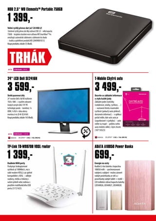 DuálnímWANporty
Poskytuješirokopásmové
rychlostiaž100Mbit/s,máv
soběmodemVDSL2ajezpětně
kompatibilnísADSL× sdílejte
soubory,médiaatiskárnys
vašimipřátelineborodinous
použitímmultifunkčníhoUSB
portu(51721425)
Energienacesty
KvalitníLi-Ionbaterkaskapacitou
100050mAh×synchronizované
nabíjeníavybíjení-možnozároveň
nabíjetpowerbankuzesítěaz
powerbankynabíjettablet+mobil×
LEDindikátorzobrazíkapacitubaterky
(205A0026,205A0027,205A0028)
TP-Link TD-W9970B VDSL router ADATA A10050 Power Banka
699,-
Skvělépozorovacíúhly
24“monitorDellsFullHDrozlišením
1920x1080×svyužitímzobrazení
širokýchzornýchúhlů178°IPS
technologiepanelu×konektory:1x
HDMI,1xVGA×dobaodezvy
monitoru6ms(D-M-SE2416H)
Koupíproduktuzískáte143iBodů.
Dozvíte se základní informace
o stylu každé jízdy
Základní jízdní statistiky
(vzdálenost, otáčky, rychlost,…)
× nastavení limitu maximální
rychlosti (pokud ji auto překročí,
dostanete informaci) × v aplikaci
pořád vidíte, kde vaše auto je
(zaparkované i v pohybu) × auto
vidíte na mapě × polohu svého
auta můžete sdílet, s kým chcete
(187110323)
24“ LCD Dell SE2416H T-Mobile Chytré auto
3 599,-
1 399,-
Velmi rychlý přenos dat (až 120 MB/s)!
ExtrémněrychlýpřenosdatdíkyrozhraníUSB3.0×velkákapacita
750GB×bezplatnázkušebníverzesoftwaruWDSmartWare™Pro
umožňujícíautomatickézálohováníazálohovánídocloudu
×kvalitaaspolehlivostproduktůWD(2040900010515)
Koupíproduktuzískáte55iBodů.
HDD 2.5“ WD ElementsTM
Portable 750GB
1 399,-
TRHÁK
SPLÁTKY* 0 Kč + 10x 385 KčSPLÁTKY* 0 Kč + 10x 396 Kč
4 500 ibodů + 399 Kč
9 000 ibodů + 1 599 Kč
Next Busi
nessday
Servisuvásdodru
hého pracovního dne.
3 499,-
 