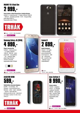 Chytrý telefon s 8 Mpx fotoaparátem s dvojitým bleskem
Android 5.1 × 4 jádrový procesor × 5“ displej s rozlišením 1280x720
× RAM 1GB × uživatelská paměť 8GB × 4G LTE × fotoaparát 8Mpx,
přední 2Mpx (95HW121)
Koupíproduktuzískáte119iBodů.
HUAWEI Y5 II Dual Sim
2 999,-
TRHÁK
Skvělýtelefonsbarevnýmdisplejem
DualSIM × 1,8“ LCD displej ×VGA
fotoaparát × slot pro paměťovou kartu ×
Bluetooth × svítilna × budík × kalkulačka
× rádio FM × baterie 600 mAh ×
pohotovostní režim až 6 dní × doba hovorů
až 3 hodiny × rozměry 114 x 48 x 13 mm
(95AL227)
Krásnýastylový
Android6×osmijádrový
procesor×5,2“HDdisplej
srozlišením1920x1080×
RAM4GB×vnitřnípaměť
64GB×microSDaž128GB
(185M-ZE520KL-1A010)
Koupíproduktuzískáte
399iBodů.
Rychlé4Gpřipojení
Android 6 × 4,5“ displej
s rozlišením 854x480 ×
procesor MediaTek MTK
6735m Quad-Core × RAM
1GB × vnitřní paměť
8GB × microSD až 32GB
×WiFi 802,11 b/g/n
(LNQPA4R0048CZ)
Elegánvkovovémtěle
Android 6 × 4 jádrový procesor
× 5,2“ displej s rozlišením
1280x720 × RAM 2GB × vnitřní
paměť 16GB × senzor přiblížení
× GPS × fotoaparát 13Mpx,
přední 5 Mpx (95SG2636,
95SG2637, 95SG2638)
Koupíproduktuzískáte199iBodů.
ALIGATOR D200 Asus ZenFone 3
Lenovo BSamsung Galaxy J5 (2016)
9 990,-
2 699,-4 990,-
9000 ibodů + 999 Kč
9000 ibodů + 2 990 Kč
450 ibodů + 99 Kč
22500 ibodů + 4 990 Kč
TRHÁK
599,-
SPLÁTKY* 0 Kč + 10x 330 Kč
SPLÁTKY* 0 Kč + 10x 549 Kč
SPLÁTKY* 0 Kč + 10x 1 099 Kč
SPLÁTKY* 0 Kč + 10x 297 Kč
 