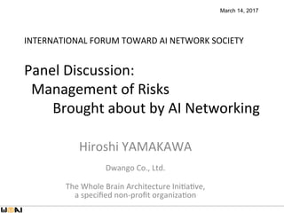INTERNATIONAL	FORUM	TOWARD	AI	NETWORK	SOCIETY		
	
Panel	Discussion:		
		Management	of	Risks		
								Brought	about	by	AI	Networking	
Hiroshi	YAMAKAWA	
	
Dwango	Co.,	Ltd.	
	
The	Whole	Brain	Architecture	IniMaMve,		
a	speciﬁed	non-proﬁt	organizaMon		
	
March 14, 2017
 