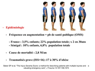 • Epidémiologie
• Fréquence en augmentation = pb de santé publique (OMS)
- France : 3,5% enfants; 22% population totale; x 2 en 30ans
- Sénégal : 10% enfants, 6,8% population totale
• Cause de mortalité : 2,8 M/an
• Traumatisés grave (ISS>16) :17 à 30% d’obèse
Baker SP et al, "The Injury Severity Score: a method for describing patients with multiple injuries and e
valuating emergency care", J Trauma 14:187-196;1974
 