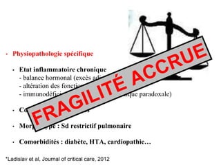 • Physiopathologie spécifique
• Etat inflammatoire chronique
- balance hormonal (excès adipokines)
- altération des fonctions physiologiques*
- immunodéficience (dénutrition protidique paradoxale)
• Contraintes mécaniques
• Morphotype : Sd restrictif pulmonaire
• Comorbidités : diabète, HTA, cardiopathie…
*Ladislav et al, Journal of critical care, 2012
 
