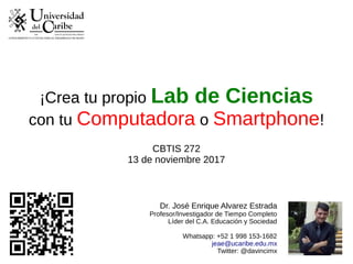 ¡Crea tu propio Lab de Ciencias
con tu Computadora o Smartphone!
CBTIS 272
13 de noviembre 2017
Dr. José Enrique Alvarez Estrada
Profesor/Investigador de Tiempo Completo
Líder del C.A. Educación y Sociedad
Whatsapp: +52 1 998 153-1682
jeae@ucaribe.edu.mx
Twitter: @davincimx
 