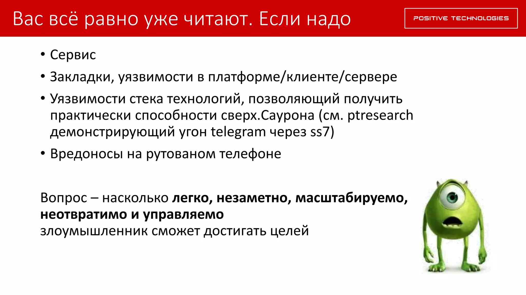 Вас всё равно уже читают. Если надо
• Сервис
• Закладки, уязвимости в платформе/клиенте/сервере
• Уязвимости стека технологий, позволяющий получить
практически способности сверх.Саурона (см. ptresearch
демонстрирующий угон telegram через ss7)
• Вредоносы на рутованом телефоне
Вопрос – насколько легко, незаметно, масштабируемо,
неотвратимо и управляемо
злоумышленник сможет достигать целей
 