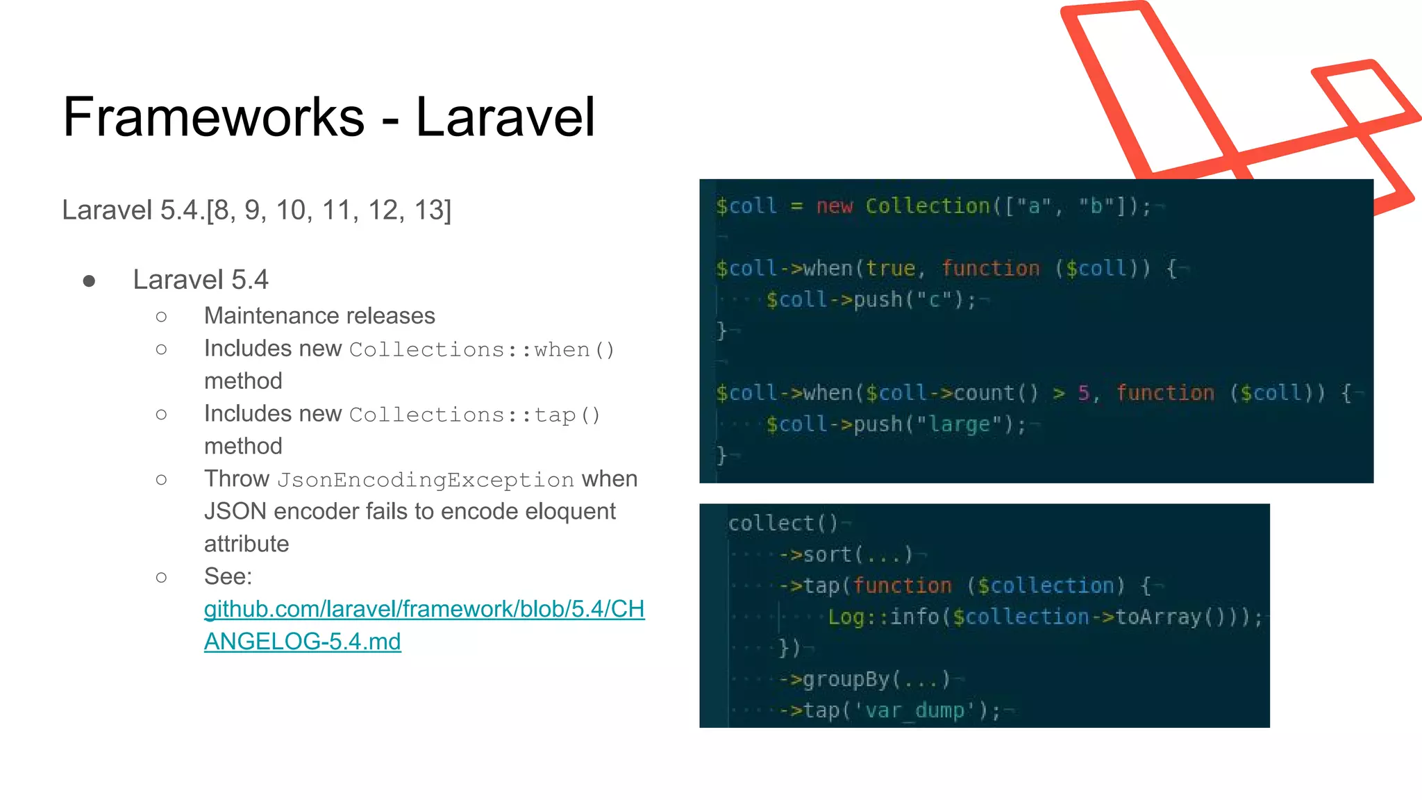 Frameworks - Laravel
Laravel 5.4.[8, 9, 10, 11, 12, 13]
● Laravel 5.4
○ Maintenance releases
○ Includes new Collections::when()
method
○ Includes new Collections::tap()
method
○ Throw JsonEncodingException when
JSON encoder fails to encode eloquent
attribute
○ See:
github.com/laravel/framework/blob/5.4/CH
ANGELOG-5.4.md
 